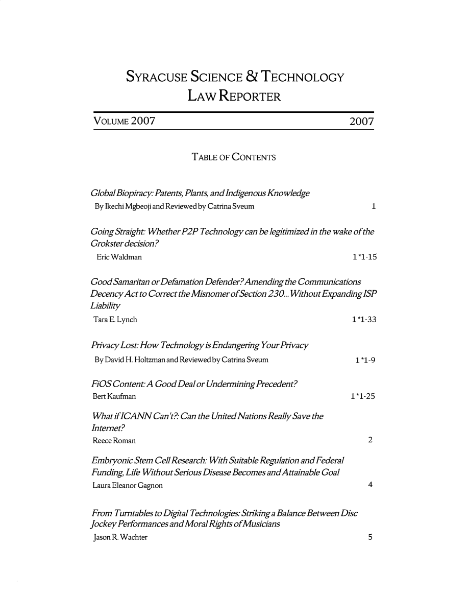 handle is hein.journals/sjost8 and id is 1 raw text is: 





        SYRACUSE SCIENCE & TECHNOLOGY

                      LAW REPORTER

 VOLUME 2007                                               2007


                       TABLE OF CONTENTS


Global Biopiracy Patents, Plants, and Indigenous Knowledge
By Ikechi Mgbeoji and Reviewed by Catrina Sveum                 1

Going Straight Whether P2P Technology can be legitimized in the wake of the
Grokster decision?
  Eric Waldman                                              1 *1-15

Good Samaritan or Defamation Defender?Amending the Communications
Decency Act to Correct the Misnomer ofSection 230... WithoutExpandinglSP
Liability
Tara E. Lynch                                               1 *1-33

Pivacy Lost How Technology is Endangeling Your Pivacy
By David H. Holtzman and Reviewed by Catrina Sveum           1 *1-9

FiOS Content.- A Good Deal or Undermining Precedent?
Bert Kaufman                                                1 *1-25

What iflCANN Can't?- Can the United Nations Really Save the
Internet?
Reece Roman                                                     2

Embryonic Stem Cell Research: With Suitable Regulation and Federal
Funding, Life Without Serious Disease Becomes andAttainable Goal
Laura Eleanor Gagnon                                            4


From Turntables to Digital Technologies: Striking a Balance Between Disc
Jockey Performances and Moral Rights ofMusicians
Jason R. Wachter                                                5


