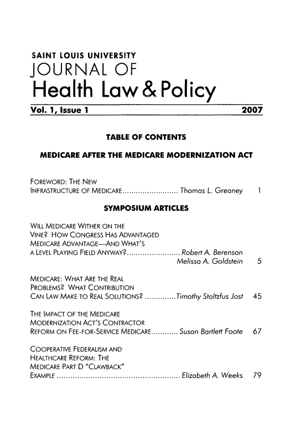 handle is hein.journals/sljhlp1 and id is 1 raw text is: SAINT LOUIS UNIVERSITY
JOURNAL OF
Health Law&Policy
Vol. 1, Issue 1                                        2007
TABLE OF CONTENTS
MEDICARE AFTER THE MEDICARE MODERNIZATION ACT
FOREWORD: THE NEW
INFRASTRUCTURE OF MEDICARE ......................... Thomas L. Greaney  I
SYMPOSIUM ARTICLES
WILL MEDICARE WITHER ON THE
VINE? HOW CONGRESS HAS ADVANTAGED
MEDICARE ADVANTAGE-AND WHAT'S
A LEVEL PLAYING  FIELD ANYWAY? ........................ Robert A. Berenson
Melissa A. Goldstein  5
MEDICARE: WHAT ARE THE REAL
PROBLEMS? WHAT CONTRIBUTION
CAN LAW MAKE TO REAL SOLUTIONS? .............. Timothy Stoltzfus Jost  45
THE IMPACT OF THE MEDICARE
MODERNIZATION ACT'S CONTRACTOR
REFORM ON FEE-FOR-SERVICE MEDICARE ............ Susan Bartlett Foote  67
COOPERATIVE FEDERALISM AND
HEALTHCARE REFORM: THE
MEDICARE PART D CLAWBACK
EXAM PLE  ....................................................... Elizabeth  A. W eeks  79


