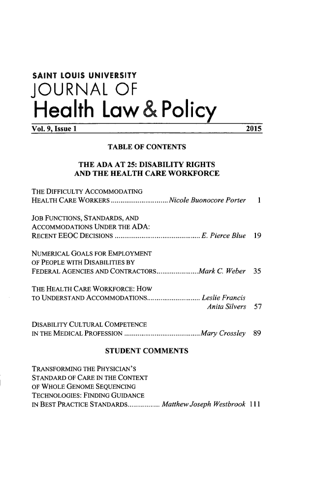 handle is hein.journals/sljhlp9 and id is 1 raw text is: 







SAINT  LOUIS UNIVERSITY

JOURNAL OF


Health Law&Policy
Vol. 9, Issue 1                                  2015

                  TABLE OF CONTENTS

           THE ADA AT 25: DISABILITY RIGHTS
           AND THE HEALTH CARE WORKFORCE

THE DIFFICULTY ACCOMMODATING
HEALTH CARE WORKERS .................Nicole Buonocore Porter  1

JOB FUNCTIONS, STANDARDS, AND
ACCOMMODATIONS UNDER THE ADA:
RECENT EEOC DECISIONS ......................... E. Pierce Blue 19

NUMERICAL GOALS FOR EMPLOYMENT
OF PEOPLE WITH DISABILITIES BY
FEDERAL AGENCIES AND CONTRACTORS............Mark C. Weber 35

THE HEALTH CARE WORKFORCE: How
TO UNDERSTAND ACCOMMODATIONS... .......... Leslie Francis
                                        Anita Silvers 57

DISABILITY CULTURAL COMPETENCE
IN THE MEDICAL PROFESSION ......................Mary Crossley 89

                 STUDENT  COMMENTS

TRANSFORMING THE PHYSICIAN'S
STANDARD OF CARE IN THE CONTEXT
OF WHOLE GENOME SEQUENCING
TECHNOLOGIES: FINDING GUIDANCE
IN BEST PRACTICE STANDARDS......... Matthew Joseph Westbrook 111


