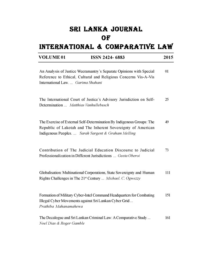 handle is hein.journals/sljicla1 and id is 1 raw text is: 





               SRI LANKA JOURNAL

                               OF

INTERNATIONAL & COMPARATIVE LAW

VOLUME 01                 ISSN 2424- 6883                     2015


An Analysis of Justice Weeramantry's Separate Opinions with Special  01
Reference to Ethical, Cultural and Religious Concerns Vis-A-Vis
International Law.... Garima Shahani



The International Court of Justice's Advisory Jurisdiction on Self-  25
Determination ... Matthias Vanhullebusch



The Exercise of External Self-Determination By Indigenous Groups: The  49
Republic of Lakotah and The Inherent Sovereignty of American
Indigenous Peoples.... Sarah Sargent & Graham Melling



Contribution of The Judicial Education Discourse to Judicial   73
Professionalization in Different Jurisdictions ... Geeta Oberoi



Globalisation: Multinational Corporations, State Sovereignty and Human  111
Rights Challenges in The 2 1t Century ... Michael. C. Ogwezzy



Formation of Military Cyber-Intel Command Headquarters for Combating  151
Illegal Cyber Movements against Sri Lankan Cyber Grid...
Prathiba Mahanamahewa

The Decalogue and Sri Lankan Criminal Law: A Comparative Study ...  161
Noel Dias & Roger Gamble


