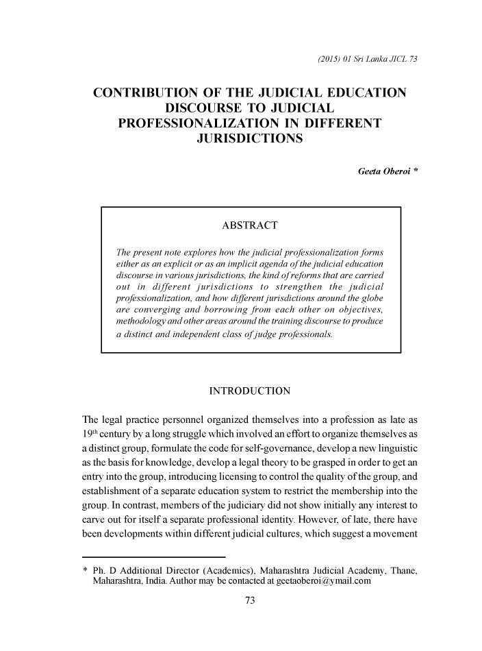 handle is hein.journals/sljicla1 and id is 81 raw text is: 



(2015) 01 Sri Lanka JICL 73


CONTRIBUTION OF THE JUDICIAL EDUCATION
               DISCOURSE TO JUDICIAL
     PROFESSIONALIZATION IN DIFFERENT
                      JURISDICTIONS


                                                         Geeta Oberoi *


                              ABSTRACT

       The present note explores how the judicial professionalization forms
       either as an explicit or as an implicit agenda of the judicial education
       discourse in various jurisdictions, the kind of reforms that are carried
       out in different jurisdictions to strengthen the judicial
       professionalization, and how different jurisdictions around the globe
       are converging and borrowing from each other on objectives,
       methodology and other areas around the training discourse to produce
       a distinct and independent class ofjudge professionals.




                           INTRODUCTION

The legal practice personnel organized themselves into a profession as late as
19th century by a long struggle which involved an effort to organize themselves as
a distinct group, formulate the code for self-governance, develop a new linguistic
as the basis for knowledge, develop a legal theory to be grasped in order to get an
entry into the group, introducing licensing to control the quality of the group, and
establishment of a separate education system to restrict the membership into the
group. In contrast, members of the judiciary did not show initially any interest to
carve out for itself a separate professional identity. However, of late, there have
been developments within different judicial cultures, which suggest a movement


* Ph. D Additional Director (Academics), Maharashtra Judicial Academy, Thane,
  Maharashtra, India. Author may be contacted at geetaoberoi  ymail.com


