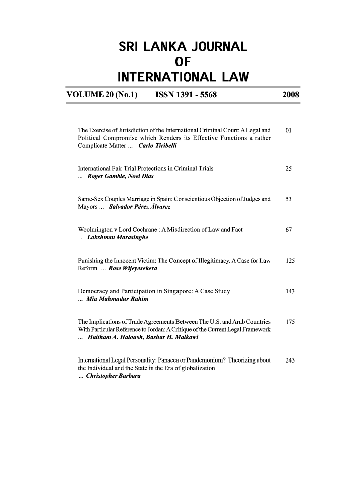handle is hein.journals/sljinl20 and id is 1 raw text is: SRI LANKA JOURNAL
OF
INTERNATIONAL LAW
VOLUME 20 (No.1)              ISSN 1391 - 5568                           2008
The Exercise of Jurisdiction of the International Criminal Court: A Legal and  01
Political Compromise which Renders its Effective Functions a rather
Complicate Matter ... Carlo Tiribelli
International Fair Trial Protections in Criminal Trials               25
... Roger Gamble, Noel Dias
Same-Sex Couples Marriage in Spain: Conscientious Objection of Judges and  53
Mayors ... Salvador Pirez 41varez
Woolmington v Lord Cochrane : A Misdirection of Law and Fact          67
... Lakshman Marasinghe
Punishing the Innocent Victim: The Concept of Illegitimacy. A Case for Law  125
Reform ... Rose Wijeyesekera
Democracy and Participation in Singapore: A Case Study                143
... Mia Mahmudur Rahim
The Implications of Trade Agreements Between The U.S. andArab Countries  175
With Particular Reference to Jordan: A Critique of the Current Legal Framework
... Haitham A. Haloush, Bashar H. Malkawi
International Legal Personality: Panacea or Pandemonium? Theorizing about  243
the Individual and the State in the Era of globalization
... Christopher Barbara


