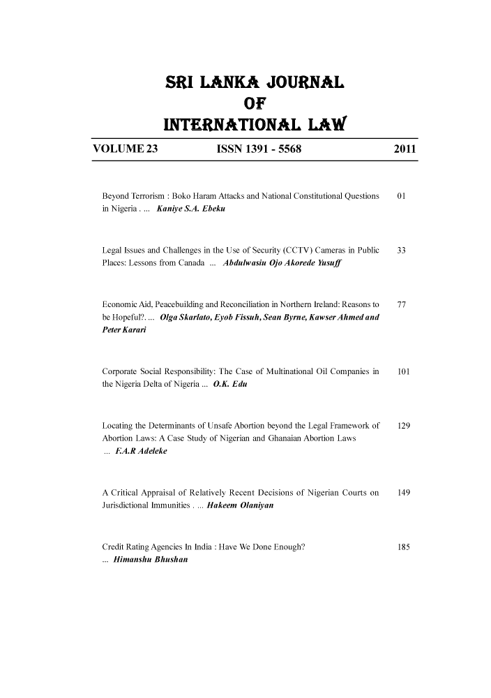 handle is hein.journals/sljinl23 and id is 1 raw text is: ï»¿SRI LANKA JOURNAL
OF
INTERNATIONAL LAW
VOLUME 23    ISSN 1391 - 5568  2011

Beyond Terrorism : Boko Haram Attacks and National Constitutional Questions
in Nigeria. ... Kaniye S.A. Ebeku

Legal Issues and Challenges in the Use of Security (CCTV) Cameras in Public  33
Places: Lessons from Canada ... Abdulwasiu Ojo Akorede Yusuff
Economic Aid, Peacebuilding and Reconciliation in Northern Ireland: Reasons to  77
be Hopeful?.... Olga Skarlato, Eyob Fissuh, Sean Byrne, Kawser Ahmed and
Peter Karari

Corporate Social Responsibility: The Case of Multinational Oil Companies in
the Nigeria Delta of Nigeria ... O.K. Edu
Locating the Determinants of Unsafe Abortion beyond the Legal Framework of
Abortion Laws: A Case Study of Nigerian and Ghanaian Abortion Laws
... EA.R Adeleke
A Critical Appraisal of Relatively Recent Decisions of Nigerian Courts on
Jurisdictional Immunities . ... Hakeem Olaniyan

Credit Rating Agencies In India : Have We Done Enough?
... Himanshu Bhushan

01

101
129
149
185



