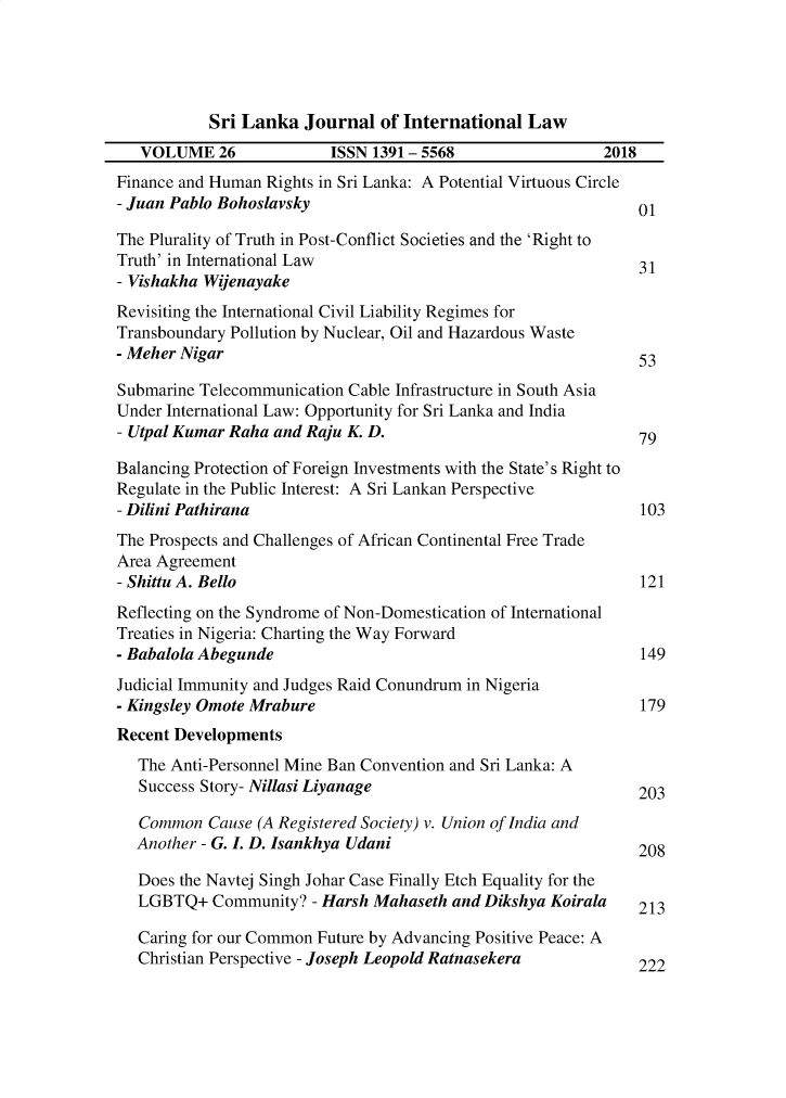 handle is hein.journals/sljinl26 and id is 1 raw text is: 




           Sri Lanka Journal of International Law
   VOLUME 26              ISSN 1391 - 5568                 2018
Finance and Human Rights in Sri Lanka: A Potential Virtuous Circle
- Juan Pablo Bohoslavsky                                       01

The Plurality of Truth in Post-Conflict Societies and the 'Right to
Truth' in International Law                                    31
- Vishakha Wijenayake
Revisiting the International Civil Liability Regimes for
Transboundary Pollution by Nuclear, Oil and Hazardous Waste
- Meher Nigar                                                  53

Submarine Telecommunication Cable Infrastructure in South Asia
Under International Law: Opportunity for Sri Lanka and India
- Utpal Kumar Raha and Raju K. D.                              79

Balancing Protection of Foreign Investments with the State's Right to
Regulate in the Public Interest: A Sri Lankan Perspective
- Dilini Pathirana                                             103
The Prospects and Challenges of African Continental Free Trade
Area Agreement
- Shittu A. Bello                                              121
Reflecting on the Syndrome of Non-Domestication of International
Treaties in Nigeria: Charting the Way Forward
- Babalola Abegunde                                            149
Judicial Immunity and Judges Raid Conundrum in Nigeria
- Kingsley Omote Mrabure                                       179
Recent Developments
   The Anti-Personnel Mine Ban Convention and Sri Lanka: A
   Success Story- Nillasi Liyanage                             203

   Common Cause (A Registered Society) v. Union of India and
   Another - G. L D. Isankhya Udani                            208

   Does the Navtej Singh Johar Case Finally Etch Equality for the
   LGBTQ+ Community? - Harsh Mahaseth and Dikshya Koirala      213

   Caring for our Common Future by Advancing Positive Peace: A
   Christian Perspective - Joseph Leopold Ratnasekera          222


