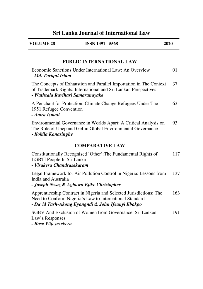 handle is hein.journals/sljinl28 and id is 1 raw text is: Sri Lanka Journal of International Law
VOLUME 28              ISSN 1391 - 5568                  2020
PUBLIC INTERNATIONAL LAW
Economic Sanctions Under International Law: An Overview     01
- Md. Toriqul Islam
The Concepts of Exhaustion and Parallel Importation in The Context 37
of Trademark Rights: International and Sri Lankan Perspectives
- Wathsala Ravihari Samaranayake
A Penchant for Protection: Climate Change Refugees Under The  63
1951 Refugee Convention
- Amra Ismail
Environmental Governance in Worlds Apart: A Critical Analysis on  93
The Role of Unep and Gef in Global Environmental Governance
- Kokila Konasinghe
COMPARATIVE LAW
Constitutionally Recognised 'Other':The Fundamental Rights of  117
LGBTI People In Sri Lanka
- Visakesa Chandrasekaram
Legal Framework for Air Pollution Control in Nigeria: Lessons from 137
India and Australia
- Joseph Nwaz & Agbowu Ejike Christopher
Apprenticeship Contract in Nigeria and Selected Jurisdictions: The 163
Need to Conform Nigeria's Law to International Standard
- David Tarh-Akong Eyongndi & John Ifeanyi Ebokpo
SGBV And Exclusion of Women from Governance: Sri Lankan     191
Law's Responses
- Rose Wijeyesekera


