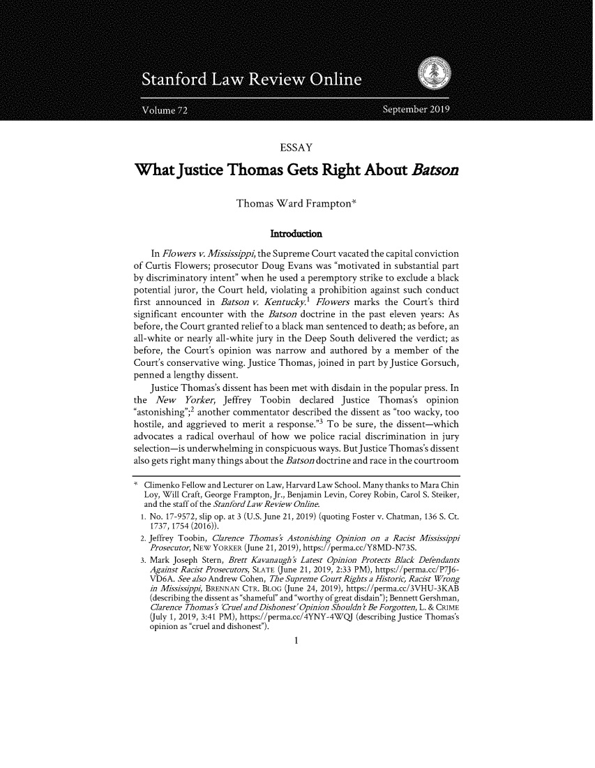 handle is hein.journals/slro72 and id is 1 raw text is: 











                                 ESSAY

What Justice Thomas Gets Right About Batson


                       Thomas Ward Frampton


                               Introduction

    In Flowers v. Mississippi, the Supreme Court vacated the capital conviction
of Curtis Flowers; prosecutor Doug Evans was motivated in substantial part
by discriminatory intent when he used a peremptory strike to exclude a black
potential juror, the Court held, violating a prohibition against such conduct
first announced in Batson v. Kentucky' Flowers marks the Court's third
significant encounter with the Batson doctrine in the past eleven years: As
before, the Court granted relief to a black man sentenced to death; as before, an
all-white or nearly all-white jury in the Deep South delivered the verdict; as
before, the Court's opinion was narrow and authored by a member of the
Court's conservative wing. Justice Thomas, joined in part by Justice Gorsuch,
penned a lengthy dissent.
    Justice Thomas's dissent has been met with disdain in the popular press. In
the  New    Yorker, Jeffrey Toobin   declared Justice  Thomas's opinion
astonishing;2 another commentator described the dissent as too wacky, too
hostile, and aggrieved to merit a response.3 To be sure, the dissent-which
advocates a radical overhaul of how we police racial discrimination in jury
selection-is underwhelming in conspicuous ways. ButJustice Thomas's dissent
also gets right many things about the Batson doctrine and race in the courtroom

  Climenko Fellow and Lecturer on Law, Harvard Law School. Many thanks to Mara Chin
  Loy, Will Craft, George Frampton, Jr., Benjamin Levin, Corey Robin, Carol S. Steiker,
  and the staff of the StanfordLaw Review Online.
  1. No. 17-9572, slip op. at 3 (U.S. June 21, 2019) (quoting Foster v. Chatman, 136 S. Ct.
    1737, 1754 (2016)).
  2. Jeffrey Toobin, Clarence Thomas's Astonishing Opinion on a Racist Mississippi
    Prosecutor, NEW YORKER (June 21, 2019), https://perma.cc/Y8MD-N73S.
  3. Mark Joseph Stern, Brett Kavanaugh's Latest Opinion Protects Black Defendants
    Against Racist Prosecutors, SLATE (June 21, 2019, 2:33 PM), https://perma.cc/P7J6-
    VD6A. See also Andrew Cohen, The Supreme Court Rights a Historic, Racist Wrong
    in Mississippi, BRENNAN CTR. BLOG (June 24, 2019), https://perma.cc/3VHU-3KAB
    (describing the dissent as shameful and worthy of great disdain); Bennett Gershman,
    Clarence Thomas's 'Cruel and Dishonest' Opinion Shouldn't Be Forgotten, L. & CRIME
    (July 1, 2019, 3:41 PM), https://perma.cc/4YNY-4WQJ (describing Justice Thomas's
    opinion as cruel and dishonest).


