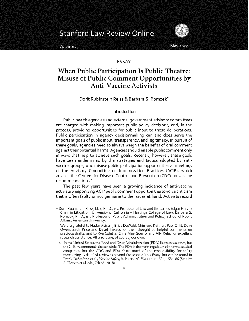 handle is hein.journals/slro73 and id is 1 raw text is: ESSAY
When Public Participation Is Public Theatre:
Misuse of Public Comment Opportunities by
Anti-Vaccine Activists
Dorit Rubinstein Reiss & Barbara S. Romzek*
Introduction
Public health agencies and external government advisory committees
are charged with making important public policy decisions, and, in the
process, providing opportunities for public input to those deliberations.
Public participation in agency decisionmaking can and does serve the
important goals of public input, transparency, and legitimacy. In pursuit of
these goals, agencies need to always weigh the benefits of oral comment
againsttheir potential harms. Agencies should enable public comment only
in ways that help to achieve such goals. Recently, however, these goals
have been undermined by the strategies and tactics adopted by anti-
vaccine groups, who misuse public participation opportunities at meetings
of the Advisory Committee on Immunization Practices (ACIP), which
advises the Centers for Disease Control and Prevention (CDC) on vaccine
recommendations.
The past few years have seen a growing incidence of anti-vaccine
activists weaponizing ACIP public comment opportunities to voice criticism
that is often faulty or not germane to the issues at hand. Activists record
* Dorit Rubinstein Reiss, LLB, Ph.D., is a Professor of Law and the James Edgar Hervey
Chair in Litigation, University of California - Hastings College of Law. Barbara S.
Romzek, Ph.D., is a Professor of Public Administration and Policy, School of Public
Affairs, American University.
We are grateful to Hadar Aviram, Erica DeWald, Chimene Keitner, Paul Offit, Dave
Owen, Zach Price and David Takacs for their thoughtful, helpful comments on
previous drafts, and to Kya Coletta, Enne Mae Guerro, and Ally Relat for excellent
research assistance. All errors are, of course, our own.
. In the United States, the Food and Drug Administration (FDA) licenses vaccines, but
the CDC recommends the schedule. The FDA is the main regulator of pharmaceutical
companies, but the CDC and FDA share much of the responsibility for safety
monitoring. A detailed review is beyond the scope of this Essay, but can be found in
Frank DeStefano et al., Vaccine Safety, in PLOTKIN'S VACCINES 1584, 1584-86 (Stanley
A. Plotkin et al. eds., 7th ed. 2018).
1


