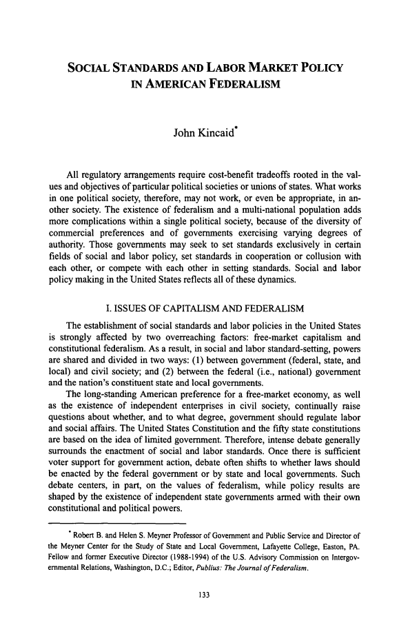 handle is hein.journals/slwtlj1995 and id is 139 raw text is: SOCIAL STANDARDS AND LABOR MARKET POLICY
IN AMERICAN FEDERALISM
John Kincaid*
All regulatory arrangements require cost-benefit tradeoffs rooted in the val-
ues and objectives of particular political societies or unions of states. What works
in one political society, therefore, may not work, or even be appropriate, in an-
other society. The existence of federalism and a multi-national population adds
more complications within a single political society, because of the diversity of
commercial preferences and of governments exercising varying degrees of
authority. Those governments may seek to set standards exclusively in certain
fields of social and labor policy, set standards in cooperation or collusion with
each other, or compete with each other in setting standards. Social and labor
policy making in the United States reflects all of these dynamics.
I. ISSUES OF CAPITALISM AND FEDERALISM
The establishment of social standards and labor policies in the United States
is strongly affected by two overreaching factors: free-market capitalism and
constitutional federalism. As a result, in social and labor standard-setting, powers
are shared and divided in two ways: (1) between government (federal, state, and
local) and civil society; and (2) between the federal (i.e., national) government
and the nation's constituent state and local governments.
The long-standing American preference for a free-market economy, as well
as the existence of independent enterprises in civil society, continually raise
questions about whether, and to what degree, government should regulate labor
and social affairs. The United States Constitution and the fifty state constitutions
are based on the idea of limited government. Therefore, intense debate generally
surrounds the enactment of social and labor standards. Once there is sufficient
voter support for government action, debate often shifts to whether laws should
be enacted by the federal government or by state and local governments. Such
debate centers, in part, on the values of federalism, while policy results are
shaped by the existence of independent state governments armed with their own
constitutional and political powers.
Robert B. and Helen S. Meyner Professor of Government and Public Service and Director of
the Meyner Center for the Study of State and Local Government, Lafayette College, Easton, PA.
Fellow and former Executive Director (1988-1994) of the U.S. Advisory Commission on Intergov-
ernmental Relations, Washington, D.C.; Editor, Publius: The Journal of Federalism.


