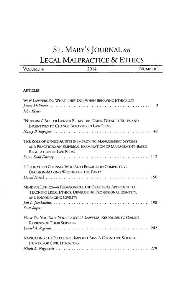 handle is hein.journals/smjmale4 and id is 1 raw text is: ST. MARY'S JOURNAL on
LEGAL MALPRACTICE & ETHICS
VOLUME 4       2014         NUMBER 1

ARTICLES
WHY LAWYERS DO WHAT THEY Do (WHEN BEHAVING ETHICALLY)
James M oliterno........................................  2
John Keyser
NUDGING BETTER LAWYER BEHAVIOR: USING DEFAULT RULES AND
INCENTIVES TO CHANGE BEHAVIOR IN LAW FIRMS
Nancy B. Rapoport . ...................................... 42
THE ROLE OF ETHICS AUDITS IN IMPROVING MANAGEMENT SYSTEMS
AND PRACTICES: AN EMPIRICAL EXAMINATION OF MANAGEMENT-BASED
REGULATION OF LAW FIRMS
Susan Saab Fortney. ..................................... 112
Is LITIGATION COUNSEL WHO ALSO ENGAGES IN COMPETITIVE
DECISION-MAKING WRONG FOR THE PART?
David Hricik . ......................................... 150
MINDFUL ETHICS-A PEDAGOGICAL AND PRACTICAL APPROACH TO
TEACHING LEGAL ETHICS, DEVELOPING PROFESSIONAL IDENTITY,
AND ENCOURAGING CIVILITY
Jan L. Jacobowitz.... ................................... 198
Scott Rogers
How Do You RATE YOUR LAWYER? LAWYERS' RESPONSES TO ONLINE
REVIEWS OF THEIR SERVICES
LaurelA. Rigertas. ...................................... 242
NAVIGATING THE PITFALLS OF IMPLICIT BIAS: A COGNITIVE SCIENCE
PRIMER FOR CIVIL LITIGATORS
Nicole E Negowetti  ..................................... 278


