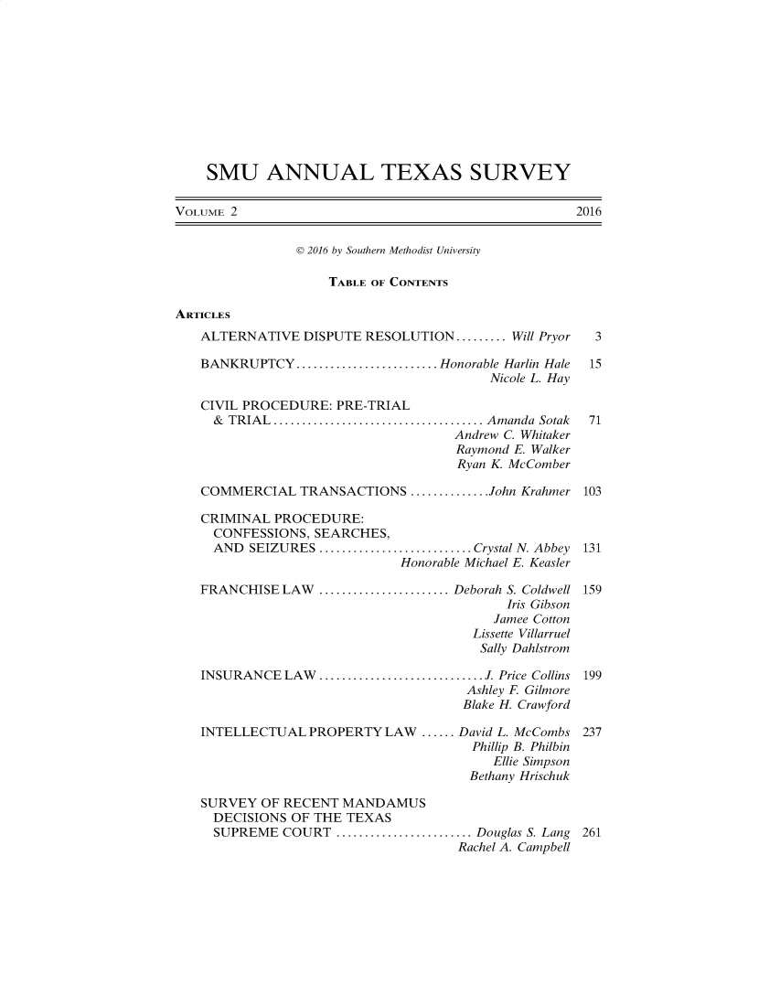 handle is hein.journals/smuatxs2 and id is 1 raw text is: 











    SMU ANNUAL TEXAS SURVEY

VOLUME 2                                            2016


                D 2016 by Southern Methodist University

                    TABLE OF CONTENTS

ARTICLES
   ALTERNATIVE   DISPUTE RESOLUTION......... Will Pryor 3

   BANKRUPTCY.........................Honorable Harlin Hale     15
                                         Nicole L. Hay

   CIVIL PROCEDURE:  PRE-TRIAL
     & TRIAL............................... Amanda Sotak        71
                                    Andrew C. Whitaker
                                    Raymond E. Walker
                                    Ryan K. McComber

   COMMERCIAL   TRANSACTIONS  ...........John Krahmer 103

   CRIMINAL  PROCEDURE:
     CONFESSIONS, SEARCHES,
     AND  SEIZURES ...................... Crystal N. Abbey       131
                             Honorable Michael E. Keasler

   FRANCHISE  LAW ...................Deborah S. Coldwell 159
                                           Iris Gibson
                                         Jamee Cotton
                                       Lissette Villarruel
                                       Sally Dahlstrom

   INSURANCE  LAW  .         ....................... J. Price Collins 199
                                      Ashley F Gilmore
                                      Blake H. Crawford

   INTELLECTUAL  PROPERTY  LAW  ...... David L. McCombs 237
                                       Phillip B. Philbin
                                         Ellie Simpson
                                      Bethany Hrischuk

   SURVEY  OF RECENT  MANDAMUS
     DECISIONS OF THE TEXAS
     SUPREME  COURT     .................... Douglas S. Lang 261
                                     Rachel A. Campbell


