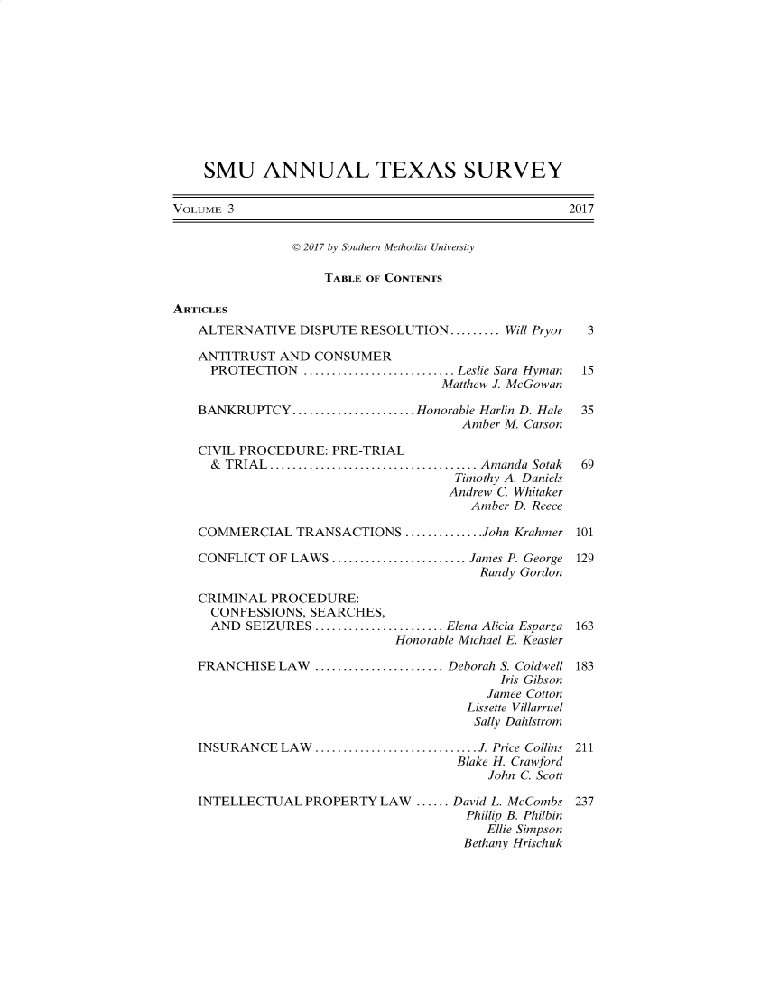 handle is hein.journals/smuatxs3 and id is 1 raw text is: 











    SMU ANNUAL TEXAS SURVEY

VOLUME 3                                             2017


                D 2017 by Southern Methodist University

                    TABLE OF CONTENTS

ARTICLES
   ALTERNATIVE   DISPUTE RESOLUTION......... Will Pryor           3

   ANTITRUST  AND  CONSUMER
     PROTECTION      ...................... Leslie Sara Hyman  15
                                    Matthew J. McGowan

   BANKRUPTCY   .................      Honorable Harlin D. Hale  35
                                       Amber M. Carson

   CIVIL PROCEDURE:  PRE-TRIAL
     & TRIAL............................... Amanda Sotak       69
                                      Timothy A. Daniels
                                      Andrew C. Whitaker
                                        Amber D. Reece

   COMMERCIAL TRANSACTIONS ...........John Krahmer 101

   CONFLICT  OF LAWS ........................ James P. George 129
                                         Randy Gordon

   CRIMINAL  PROCEDURE:
     CONFESSIONS, SEARCHES,
     AND  SEIZURES      ...................Elena Alicia Esparza  163
                              Honorable Michael E. Keasler

   FRANCHISE  LAW  ...................Deborah S. Coldwell 183
                                            Iris Gibson
                                          Jamee Cotton
                                       Lissette Villarruel
                                       Sally Dahlstrom

   INSURANCE  LAW.............................J. Price Collins 211
                                      Blake H. Crawford
                                          John C. Scott

   INTELLECTUAL   PROPERTY  LAW  ...... David L. McCombs 237
                                       Phillip B. Philbin
                                          Ellie Simpson
                                       Bethany Hrischuk


