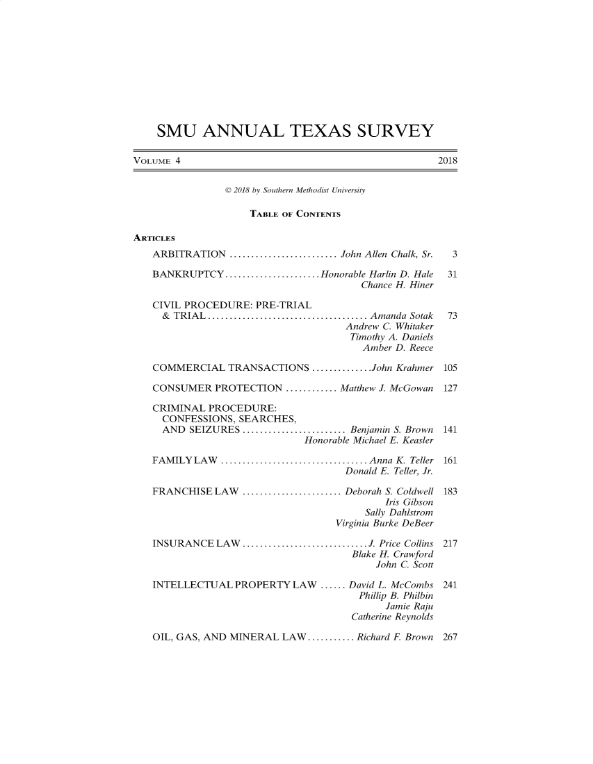handle is hein.journals/smuatxs4 and id is 1 raw text is: 











    SMU ANNUAL TEXAS SURVEY

VOLUME 4                                             2018


                D 2018 by Southern Methodist University

                    TABLE OF CONTENTS

ARTICLES
   ARBITRATION    .....................John Allen Chalk, Sr.  3

   BANKRUPTCY   .................      Honorable Harlin D. Hale  31
                                        Chance H. Hiner

   CIVIL PROCEDURE:  PRE-TRIAL
     & TRIAL............................... Amanda Sotak       73
                                     Andrew C. Whitaker
                                     Timothy A. Daniels
                                        Amber D. Reece

   COMMERCIAL TRANSACTIONS ...........John Krahmer 105

   CONSUMER   PROTECTION  ..........Matthew J. McGowan 127

   CRIMINAL  PROCEDURE:
     CONFESSIONS, SEARCHES,
     AND  SEIZURES      ....................Benjamin S. Brown  141
                              Honorable Michael E. Keasler

   FAMILY  LAW    ........................... Anna K. Teller 161
                                     Donald E. Teller, Jr.

   FRANCHISE  LAW  ....................... Deborah S. Coldwell 183
                                            Iris Gibson
                                        Sally Dahlstrom
                                   Virginia Burke DeBeer

   INSURANCE  LAW.............................J. Price Collins 217
                                      Blake H. Crawford
                                          John C. Scott

   INTELLECTUAL   PROPERTY  LAW  ...... David L. McCombs 241
                                       Phillip B. Philbin
                                            Jamie Raju
                                      Catherine Reynolds


OIL, GAS, AND MINERAL  LAW........... Richard F Brown


267


