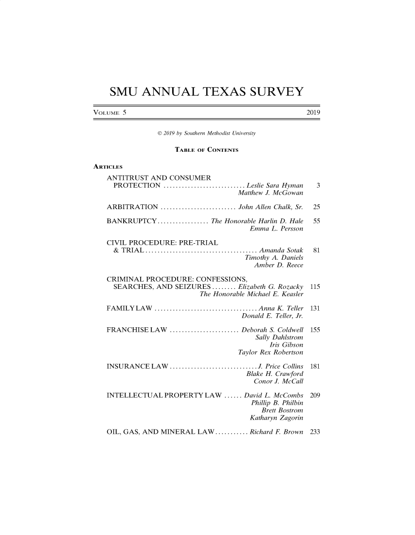 handle is hein.journals/smuatxs5 and id is 1 raw text is: 











    SMU ANNUAL TEXAS SURVEY

VOLUME 5                                             2019


                D 2019 by Southern Methodist University

                    TABLE OF CONTENTS

ARTICLES
   ANTITRUST  AND  CONSUMER
     PROTECTION   ........................... Leslie Sara Hyman    3
                                    Matthew J. McGowan

   ARBITRATION    .....................John Allen Chalk, Sr.  25

   BANKRUPTCY   .............. The Honorable Harlin D. Hale       55
                                       Emma L. Persson

   CIVIL PROCEDURE:  PRE-TRIAL
     & TRIAL............................... Amanda Sotak        81
                                      Timothy A. Daniels
                                        Amber D. Reece

   CRIMINAL  PROCEDURE:   CONFESSIONS,
     SEARCHES,  AND SEIZURES........ Elizabeth G. Rozacky        115
                           The Honorable Michael E. Keasler

   FAMILY  LAW    ........................... Anna K. Teller 131
                                     Donald E. Teller, Jr.

   FRANCHISE  LAW  ...................Deborah S. Coldwell 155
                                        Sally Dahlstrom
                                            Iris Gibson
                                    Taylor Rex Robertson

   INSURANCE  LAW.........          ..............J. Price Collins 181
                                      Blake H. Crawford
                                        Conor J. McCall

   INTELLECTUAL   PROPERTY  LAW  ...... David L. McCombs 209
                                       Phillip B. Philbin
                                          Brett Bostrom
                                       Katharyn Zagorin


OIL, GAS, AND MINERAL  LAW........... Richard F Brown


233


