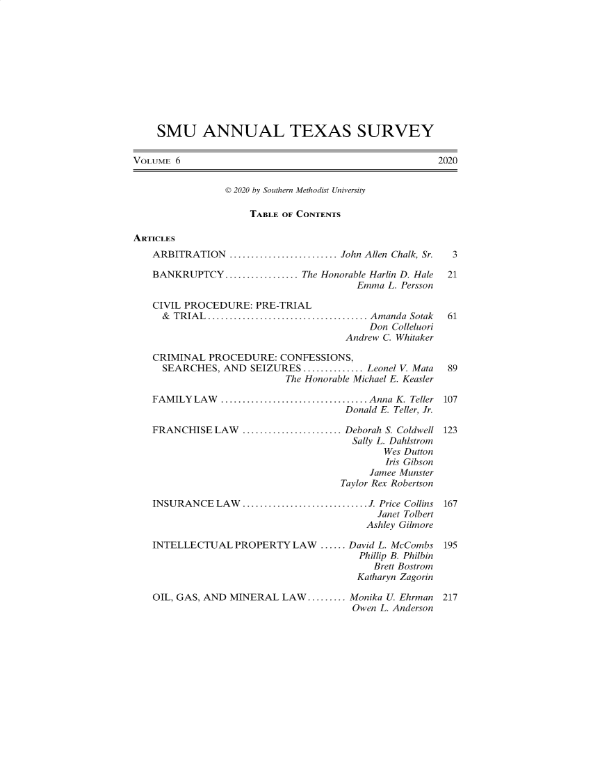 handle is hein.journals/smuatxs6 and id is 1 raw text is: 











    SMU ANNUAL TEXAS SURVEY

VOLUME 6                                              2020


                D 2020 by Southern Methodist University

                     TABLE OF CONTENTS

ARTICLES
   ARBITRATION    .....................John Allen Chalk, Sr.     3

   BANKRUPTCY   .............. The Honorable Harlin D. Hale          21
                                       Emma  L. Persson

   CIVIL PROCEDURE:   PRE-TRIAL
     & TRIAL............................... Amanda Sotak           61
                                          Don Colleluori
                                     Andrew C. Whitaker

   CRIMINAL  PROCEDURE:   CONFESSIONS,
     SEARCHES,  AND  SEIZURES ............Leonel V. Mata 89
                           The Honorable Michael E. Keasler

   FAMILY  LAW       ........................... Anna K. Teller 107
                                     Donald E. Teller, Jr.

   FRANCHISE  LAW       ....................... Deborah S. Coldwell 123
                                       Sally L. Dahlstrom
                                            Wes Dutton
                                            Iris Gibson
                                          Jamee Munster
                                     Taylor Rex Robertson

   INSURANCE   LAW.............................J. Price Collins     167
                                           Janet Tolbert
                                         Ashley Gilmore

   INTELLECTUAL   PROPERTY  LAW  ...... David L. McCombs 195
                                        Phillip B. Philbin
                                          Brett Bostrom
                                       Katharyn Zagorin

   OIL, GAS, AND MINERAL  LAW......... Monika U. Ehrman            217
                                       Owen L. Anderson


