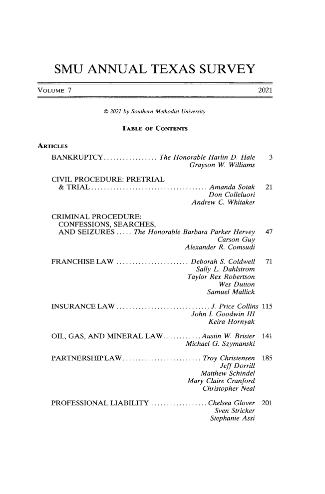 handle is hein.journals/smuatxs7 and id is 1 raw text is: SMU ANNUAL TEXAS SURVEY
VOLUME 7                                                             2021
© 2021 by Southern Methodist University
TABLE OF CONTENTS
ARTICLES
BANKRUPTCY................. The Honorable Harlin D. Hale 3
Grayson W. Williams
CIVIL PROCEDURE: PRETRIAL
&  TRIAL..................................... Amanda    Sotak    21
Don Colleluori
Andrew C. Whitaker
CRIMINAL PROCEDURE:
CONFESSIONS, SEARCHES,
AND SEIZURES ..... The Honorable Barbara Parker Hervey           47
Carson Guy
Alexander R. Comsudi
FRANCHISE LAW       .................... Deborah S. Coldwell      71
Sally L. Dahlstrom
Taylor Rex Robertson
Wes Dutton
Samuel Mallick
INSURANCE LAW .............................. J. Price Collins 115
John I. Goodwin III
Keira Hornyak
OIL, GAS, AND MINERAL LAW............Austin W. Brister            141
Michael G. Szymanski
PARTNERSHIP LAW......................... Troy Christensen 185
Jeff Dorrill
Matthew Schindel
Mary Claire Cranford
Christopher Neal
PROFESSIONAL LIABILITY .................. Chelsea Glover 201
Sven Stricker
Stephanie Assi


