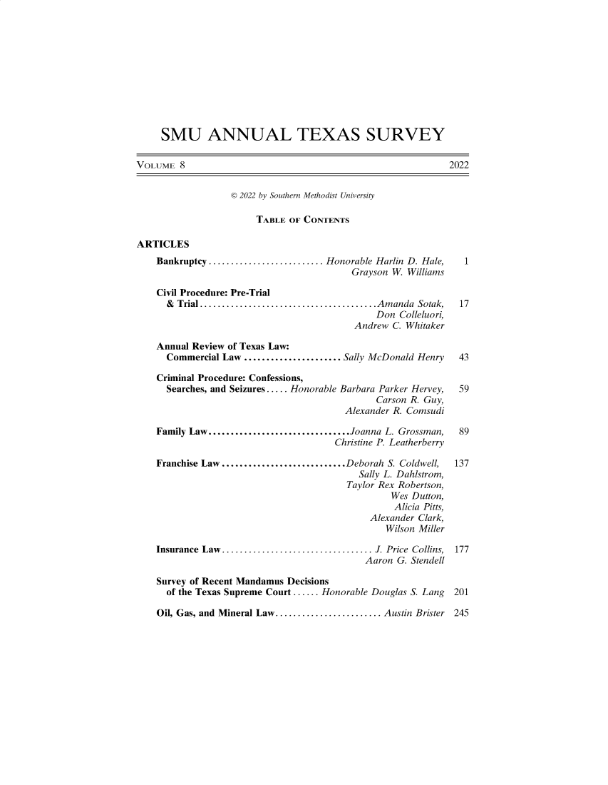handle is hein.journals/smuatxs8 and id is 1 raw text is: SMU ANNUAL TEXAS SURVEY
VOLUME 8                                                            2022
© 2022 by Southern Methodist University
TABLE OF CONTENTS
ARTICLES
Bankruptcy.......................... Honorable Harlin D. Hale,     1
Grayson W. Williams
Civil Procedure: Pre-Trial
& Trial ......................................Amanda Sotak,    17
Don Colleluori,
Andrew C. Whitaker
Annual Review of Texas Law:
Commercial Law ...................... Sally McDonald Henry     43
Criminal Procedure: Confessions,
Searches, and Seizures ..... Honorable Barbara Parker Hervey,  59
Carson R. Guy,
Alexander R. Comsudi
Family Law................................Joanna L. Grossman,    89
Christine P. Leatherberry
Franchise Law ............................Deborah S. Coldwell,  137
Sally L. Dahlstrom,
Taylor Rex Robertson,
Wes Dutton,
Alicia Pitts,
Alexander Clark,
Wilson Miller
Insurance  Law .................................. J. Price  Collins,  177
Aaron G. Stendell
Survey of Recent Mandamus Decisions
of the Texas Supreme Court ...... Honorable Douglas S. Lang   201

Oil, Gas, and Mineral Law........................ Austin Brister

245



