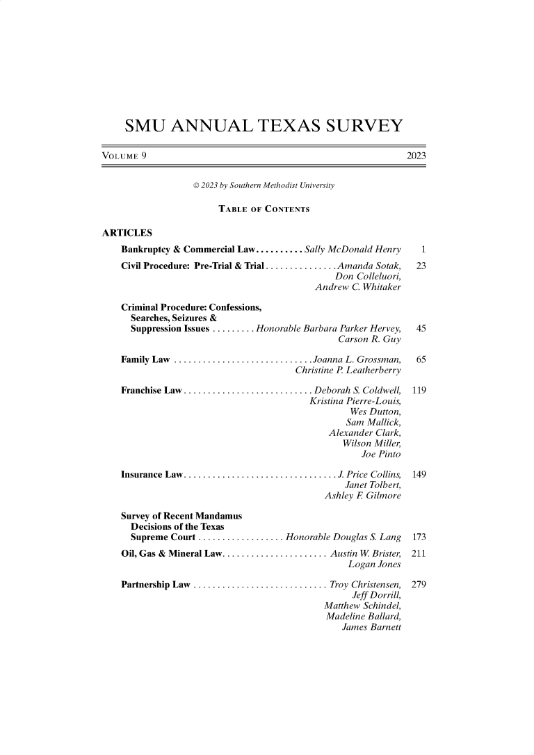 handle is hein.journals/smuatxs9 and id is 1 raw text is: 











     SMU ANNUAL TEXAS SURVEY


VOLUME  9                                                    2023


                  © 2023 by Southern Methodist University

                       TABLE  OF CONTENTS

ARTICLES
    Bankruptcy & Commercial Law.......... Sally McDonald Henry     1
    Civil Procedure: Pre-Trial & Trial............... Amanda Sotak,  23
                                              Don  Colleluori,
                                          Andrew  C. Whitaker

    Criminal Procedure: Confessions,
      Searches, Seizures &
      Suppression Issues ......... Honorable Barbara Parker Hervey,  45
                                               Carson R. Guy

    Family Law ............................. Joanna L. Grossman,  65
                                      Christine P Leatherberry

    Franchise Law ........................... Deborah S. Coldwell,  119
                                         Kristina Pierre-Louis,
                                                 Wes Dutton,
                                                 Sam Mallick,
                                             Alexander Clark,
                                                Wilson Miller,
                                                    Joe Pinto

    Insurance Law ............................... J. Price Collins, 149
                                                Janet Tolbert,
                                            Ashley F Gilmore

    Survey of Recent Mandamus
      Decisions of the Texas
      Supreme Court .................. Honorable Douglas S. Lang  173
    Oil, Gas & Mineral Law...................... Austin W Brister, 211
                                                 Logan Jones

    Partnership Law ............................ Troy Christensen,  279
                                                  Jeff Dorrill,
                                            Matthew Schindel,
                                            Madeline Ballard,
                                                James Barnett


