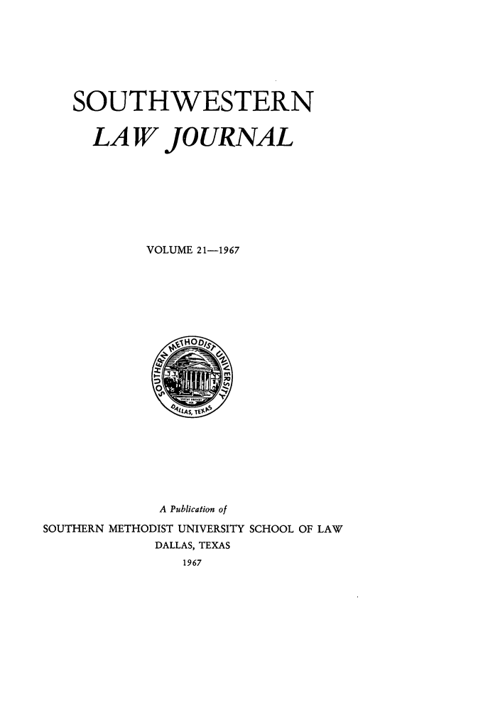 handle is hein.journals/smulr21 and id is 1 raw text is: SOUTHWESTERN
LA W JOURNAL
VOLUME 21-1967

A Publication of
SOUTHERN METHODIST UNIVERSITY SCHOOL OF LAW
DALLAS, TEXAS
1967


