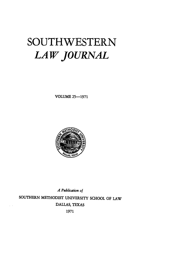 handle is hein.journals/smulr25 and id is 1 raw text is: SOUTHWESTERN
LA W JOURNAL
VOLUME 25-1971

A Publication of
SOUTHERN METHODIST UNIVERSITY SCHOOL OF LAW
DALLAS, TEXAS
1971


