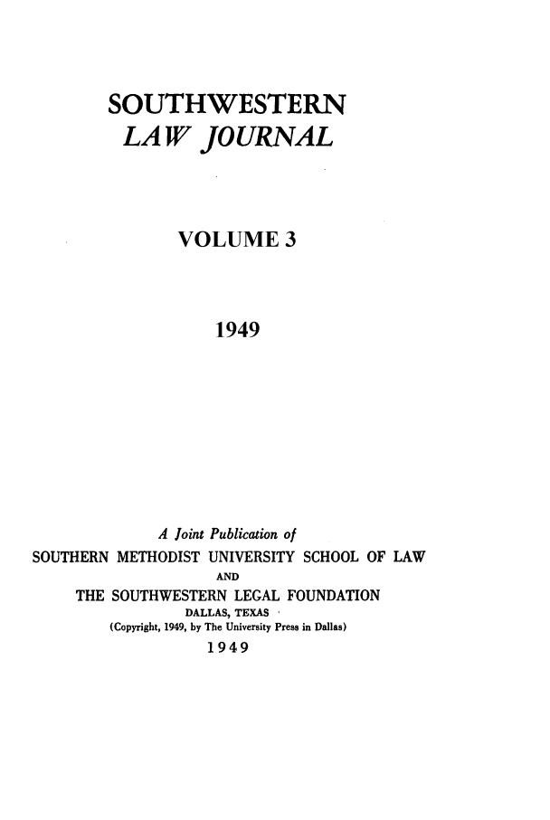 handle is hein.journals/smulr3 and id is 1 raw text is: SOUTHWESTERN
LAW JOURNAL
VOLUME 3
1949
A Joint Publication of
SOUTHERN METHODIST UNIVERSITY SCHOOL OF LAW
AND
THE SOUTHWESTERN LEGAL FOUNDATION
DALLAS, TEXAS ,
(Copyright, 1949, by The University Press in Dallas)
1949


