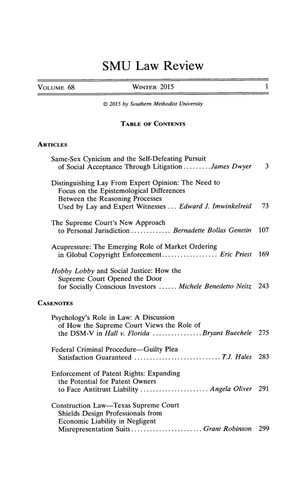 handle is hein.journals/smulr68 and id is 1 raw text is: 







                   SMU Law Review

VOLUME 68                  WINTER 2015                            1

                   © 2015 by Southern Methodist University

                        TABLE OF CONTENTS


ARTICLES

    Same-Sex Cynicism and the Self-Defeating Pursuit
      of Social Acceptance Through Litigation ......... James Dwyer  3

    Distinguishing Lay From Expert Opinion: The Need to
      Focus on the Epistemological Differences
      Between the Reasoning Processes
      Used by Lay and Expert Witnesses ... Edward J. Imwinkelreid 73

    The Supreme Court's New Approach
      to Personal Jurisdiction ............. Bernadette Bollas Genetin  107

    Acupressure: The Emerging Role of Market Ordering
      in Global Copyright Enforcement .................. Eric Priest 169

    Hobby Lobby and Social Justice: How the
      Supreme Court Opened the Door
      for Socially Conscious Investors ...... Michele Benedetto Neitz  243

CASENOTES

    Psychology's Role in Law: A Discussion
      of How the Supreme Court Views the Role of
      the DSM-V in Hall v. Florida ................ Bryant Buechele 275

    Federal Criminal Procedure-Guilty Plea
      Satisfaction  Guaranteed  ............................ T.J. Hales  283

    Enforcement of Patent Rights: Expanding
      the Potential for Patent Owners
      to Face Antitrust Liability ...................... Angela Oliver 291

    Construction Law-Texas Supreme Court
      Shields Design Professionals from
      Economic Liability in Negligent
      Misrepresentation Suits ....................... Grant Robinson  299


