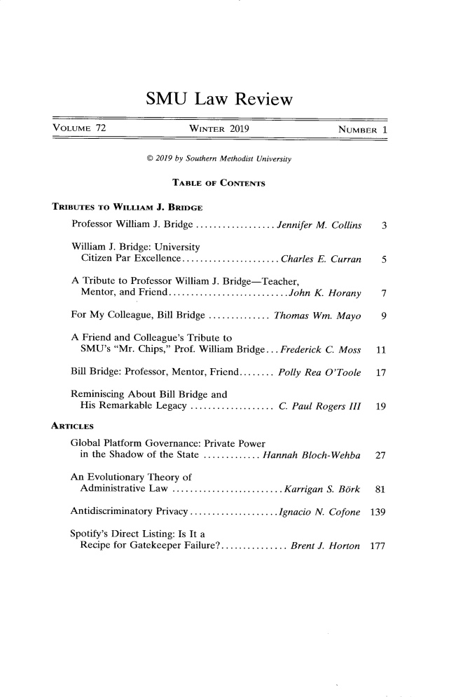 handle is hein.journals/smulr72 and id is 1 raw text is: 







SMU Law Review


VOLUME   72                 WINTER  2019                 NUMBER   1


                   @ 2019 by Southern Methodist University

                        TABLE  OF CONTENTS

TRIBUTES TO WILLIAM  J. BRIDGE
    Professor William J. Bridge ................ Jennifer M. Collins  3

    William J. Bridge: University
      Citizen Par Excellence .................. Charles E. Curran 5

    A Tribute to Professor William J. Bridge-Teacher,
      Mentor, and Friend......................John   K. Horany    7

    For My Colleague, Bill Bridge ............Thomas Wm. Mayo     9

    A Friend and Colleague's Tribute to
      SMU's  Mr. Chips, Prof. William Bridge ... Frederick C. Moss  11

    Bill Bridge: Professor, Mentor, Friend........ Polly Rea O'Toole  17

    Reminiscing About Bill Bridge and
      His Remarkable Legacy ................C.  Paul Rogers III  19

ARTICLES
    Global Platform Governance: Private Power
      in the Shadow of the State ...........Hannah Bloch-Wehba   27

    An Evolutionary Theory of
      Administrative Law    ..................... Karrigan S. Bork 81

    Antidiscriminatory Privacy................Ignacio N. Cofone 139

    Spotify's Direct Listing: Is It a
      Recipe for Gatekeeper Failure?............ Brent J. Horton 177


