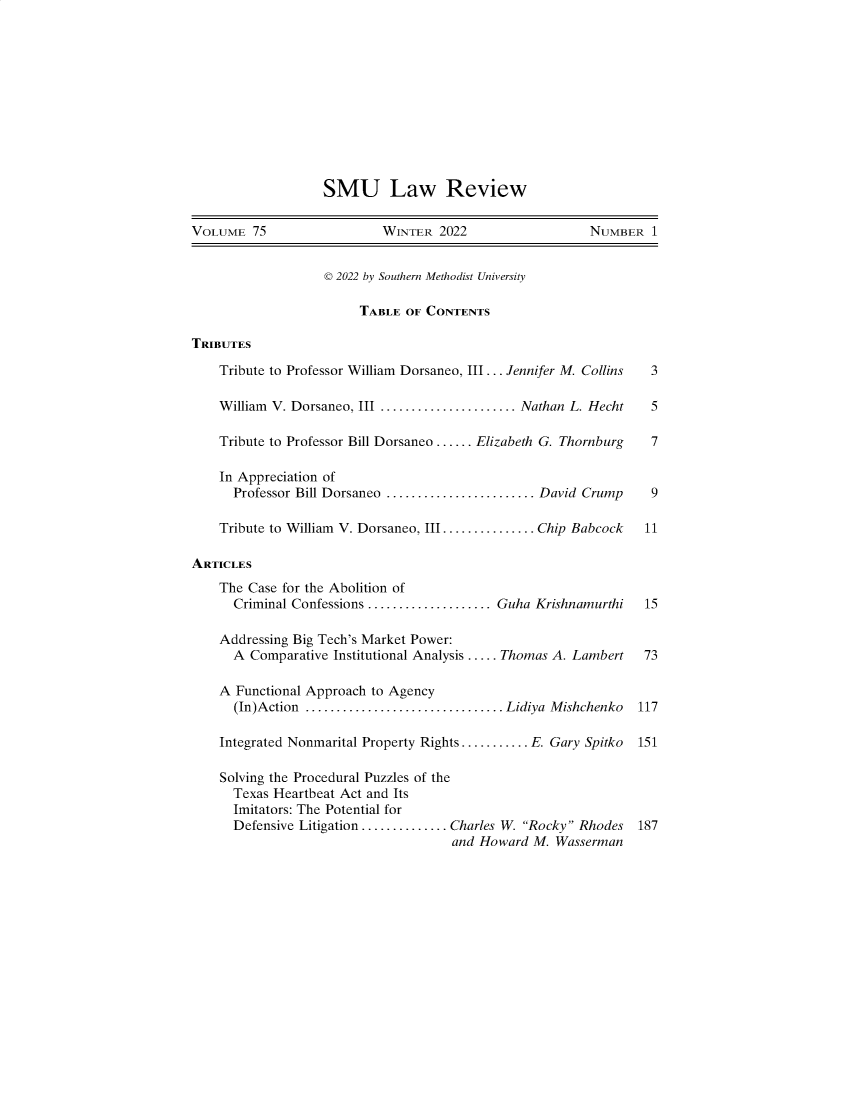 handle is hein.journals/smulr75 and id is 1 raw text is: SMU Law Review
VOLUME 75                   WINTER 2022                    NUMBER 1
© 2022 by Southern Methodist University
TABLE OF CONTENTS
TRIBUTES
Tribute to Professor William Dorsaneo, III... Jennifer M. Collins  3
William V. Dorsaneo, III ...................... Nathan L. Hecht  5
Tribute to Professor Bill Dorsaneo ...... Elizabeth G. Thornburg  7
In Appreciation of
Professor Bill Dorsaneo ...................... David Crump    9
Tribute to William V. Dorsaneo, III............... Chip Babcock  11
ARTICLES
The Case for the Abolition of
Criminal Confessions .................... Guha Krishnamurthi  15
Addressing Big Tech's Market Power:
A Comparative Institutional Analysis ..... Thomas A. Lambert  73
A Functional Approach to Agency
(In)Action ................................ Lidiya Mishchenko 117
Integrated Nonmarital Property Rights........... E Gary Spitko  151
Solving the Procedural Puzzles of the
Texas Heartbeat Act and Its
Imitators: The Potential for
Defensive Litigation .............. Charles W. Rocky Rhodes 187
and Howard M. Wasserman


