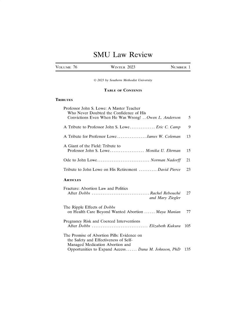 handle is hein.journals/smulr76 and id is 1 raw text is: 












SMU Law Review


VOLUME  76                WINTER  2023                 NUMBER   1


                  © 2023 by Southern Methodist University

                       TABLE  OF CONTENTS

TRIBUTES

    Professor John S. Lowe: A Master Teacher
      Who Never Doubted the Confidence of His
      Convictions Even When He Was Wrong! .. Owen L. Anderson        5

    A Tribute to Professor John S. Lowe.............. Eric C. Camp   9

    A Tribute for Professor Lowe ................ James W. Coleman  13

    A Giant of the Field: Tribute to
      Professor John S. Lowe................... Monika U. Ehrman    15

    Ode to John Lowe............................. Norman Nadorff    21

    Tribute to John Lowe on His Retirement .......... David Pierce  23

    ARTICLES

    Fracture: Abortion Law and Politics
      After Dobbs ................................ Rachel Rebouche  27
                                             and Mary Ziegler

    The Ripple Effects of Dobbs
      on Health Care Beyond Wanted Abortion ...... Maya Manian      77

    Pregnancy Risk and Coerced Interventions
      After Dobbs ............................... Elizabeth Kukura 105

    The Promise of Abortion Pills: Evidence on
      the Safety and Effectiveness of Self-
      Managed Medication Abortion and
      Opportunities to Expand Access...... Dana M. Johnson, PhD    135


