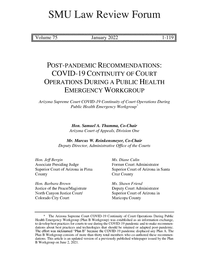 handle is hein.journals/smulrf75 and id is 1 raw text is: SMU Law Review Forum

Volume 75               January 2022                   1-119

POST-PANDEMIC RECOMMENDATIONS:
COVID-19 CONTINUITY OF COURT
OPERATIONS DURING A PUBLIC HEALTH
EMERGENCY WORKGROUP
Arizona Supreme Court COVID-19 Continuity of Court Operations During
Public Health Emergency Workgroup*
Hon. Samuel A. Thumma, Co-Chair
Arizona Court of Appeals, Division One
Mr. Marcus W. Reinkensmeyer, Co-Chair
Deputy Director, Administrative Office of the Courts

Hon. Jeff Bergin
Associate Presiding Judge
Superior Court of Arizona in Pima
County
Hon. Barbara Brown
Justice of the Peace/Magistrate
North Canyon Justice Court/
Colorado City Court

Ms. Diane Culin
Former Court Administrator
Superior Court of Arizona in Santa
Cruz County
Ms. Shawn Friend
Deputy Court Administrator
Superior Court of Arizona in
Maricopa County

* The Arizona Supreme Court COVID-19 Continuity of Court Operations During Public
Health Emergency Workgroup (Plan B Workgroup) was established as an information exchange,
to develop best practices for courts to use during the COVID-19 pandemic and to make recommen-
dations about best practices and technologies that should be retained or adapted post-pandemic.
The effort was nicknamed Plan B because the COVID-19 pandemic displaced any Plan A. The
Plan B Workgroup consists of more than thirty total members who co-authored these recommen-
dations. This article is an updated version of a previously published whitepaper issued by the Plan
B Workgroup on June 2, 2021.


