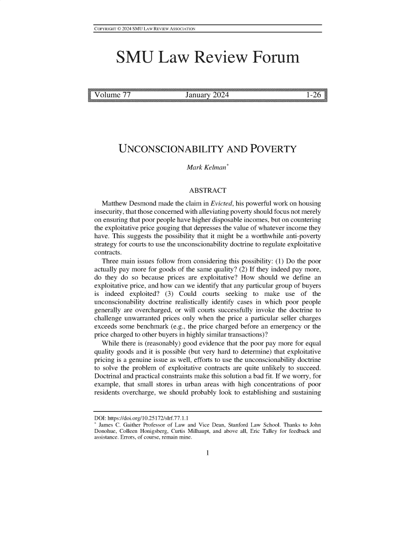 handle is hein.journals/smulrf77 and id is 1 raw text is: 


COPYRIGHT © 2024 SMU LAw REVIEW ASSOCIATION



        SMU Law Review Forum




Volume 77                 _January 2024 _1-26


        UNCONSCIONABILITY AND POVERTY

                              Mark  Kelman*


                              ABSTRACT

   Matthew Desmond   made the claim in Evicted, his powerful work on housing
insecurity, that those concerned with alleviating poverty should focus not merely
on ensuring that poor people have higher disposable incomes, but on countering
the exploitative price gouging that depresses the value of whatever income they
have. This suggests the possibility that it might be a worthwhile anti-poverty
strategy for courts to use the unconscionability doctrine to regulate exploitative
contracts.
   Three main issues follow from considering this possibility: (1) Do the poor
actually pay more for goods of the same quality? (2) If they indeed pay more,
do  they do so because  prices are exploitative? How should we  define an
exploitative price, and how can we identify that any particular group of buyers
is  indeed  exploited? (3) Could   courts  seeking to  make   use  of  the
unconscionability doctrine realistically identify cases in which poor people
generally are overcharged, or will courts successfully invoke the doctrine to
challenge unwarranted prices only when  the price a particular seller charges
exceeds some  benchmark  (e.g., the price charged before an emergency or the
price charged to other buyers in highly similar transactions)?
  While  there is (reasonably) good evidence that the poor pay more for equal
quality goods and it is possible (but very hard to determine) that exploitative
pricing is a genuine issue as well, efforts to use the unconscionability doctrine
to solve the problem of exploitative contracts are quite unlikely to succeed.
Doctrinal and practical constraints make this solution a bad fit. If we worry, for
example,  that small stores in urban areas with high concentrations of poor
residents overcharge, we should probably look to establishing and sustaining


DOI: https://doi.org/10.25172/slrf.77.1.1
James  C. Gaither Professor of Law and Vice Dean, Stanford Law School. Thanks to John
Donohue, Colleen Honigsberg, Curtis Milhaupt, and above all, Eric Talley for feedback and
assistance. Errors, of course, remain mine.


1


