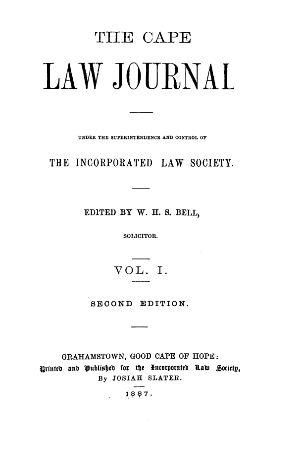 handle is hein.journals/soaf1 and id is 1 raw text is: THE CAPE
LAW JOURNAl
UNDER THE SUPERINTENDENCE AND CONTROL OF
THE INCORPORATED LAW SOCIETY.
EDITED BY W. H. S. BELL,
SOLICITOR.
VOL. I.
SECOND EDITION.
GRAHAMSTOWN, GOOD CAPE OF HOPE:
iirinteb  anb  Vublioetb  for tme  incorporateb  Kab,  %orietp,
By JOSIAH SLATER.


