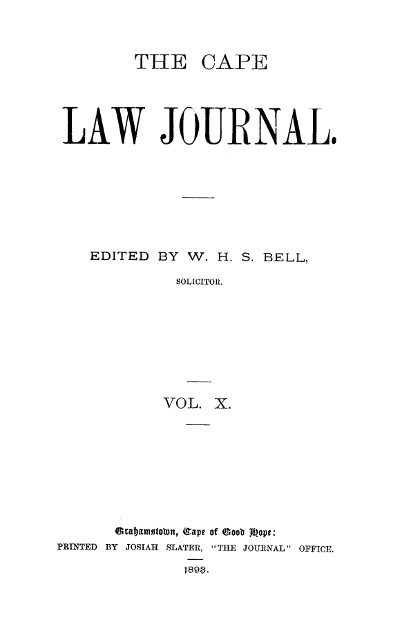 handle is hein.journals/soaf10 and id is 1 raw text is: THE CAPE
LAW JOURNAL.
EDITED BY W. H. S. BELL,
SOLICITOR.
VOL. X.

Graamstown, (apt of cooba pope:
PRINTED BY JOSIAH SLATER, THE JOURNAL OFFICE.
1898.


