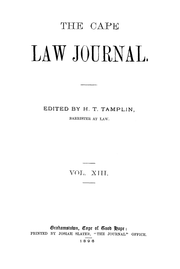 handle is hein.journals/soaf13 and id is 1 raw text is: THE CAPE
LAW JOURNAL,
EDITED BY H. T. TAMPLIN,
B3ARRISTERI AT LAW.
VCT)L. X II.
Orahamstotn, Cape of Goob 3?opr:
PRINTED BY JOSIAH SLATER, THE JOURNAL OFFICE.
1896


