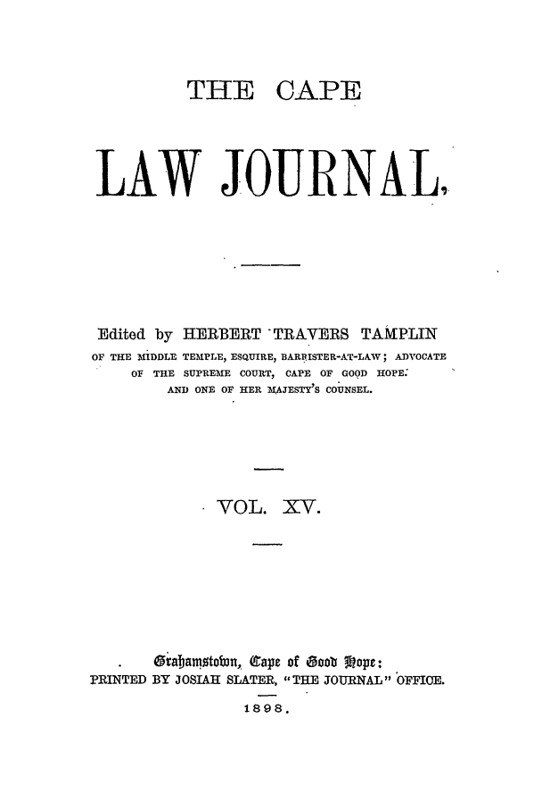 handle is hein.journals/soaf15 and id is 1 raw text is: THE CAPE
LAW JOURNAL
Edited by HERBERT TRAVERS TAMPLIN
OF THE MIDDLE TEMIPLE, ESQUIRE, BARFISTER-AT-LlV ; ADVOCATE
OF THE SUPREME COURT, CAPE OF GOOD HOPE.
AND ONE OF HER MAJESTY'S COUNSEL.
VOL. XV.
gabamotob3n, (gape of eooo Vop-:
PRINTED BY JOSIAH SLATER, THE JOURNAL OFFIOE.
1898.


