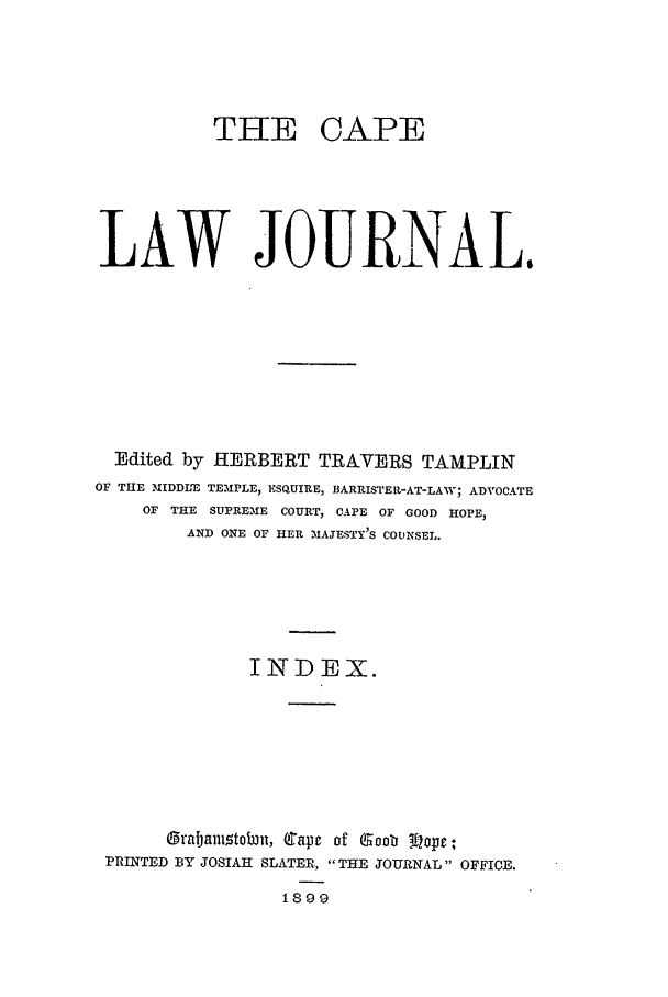handle is hein.journals/soaf16 and id is 1 raw text is: TEE CAPE
LAW JOURNAL.
Edited by HERBERT TRAVERS TAMPLIN
OF THE 31IDDL'E TEMPLE, ESQUIRE, BARRISTER-AT-LAW; ADVOCATE
OF THE SUPREME COURT, CAPE OF GOOD HOPE,
AND ONE OF HER MAJESTY'S CODESEL.
INDEX.
grabanitobjn, Cape3 of Gaob !i opr-
PRINTED BY JOSIAH SLATER,, THE JOURNAL OFFICE.
1899


