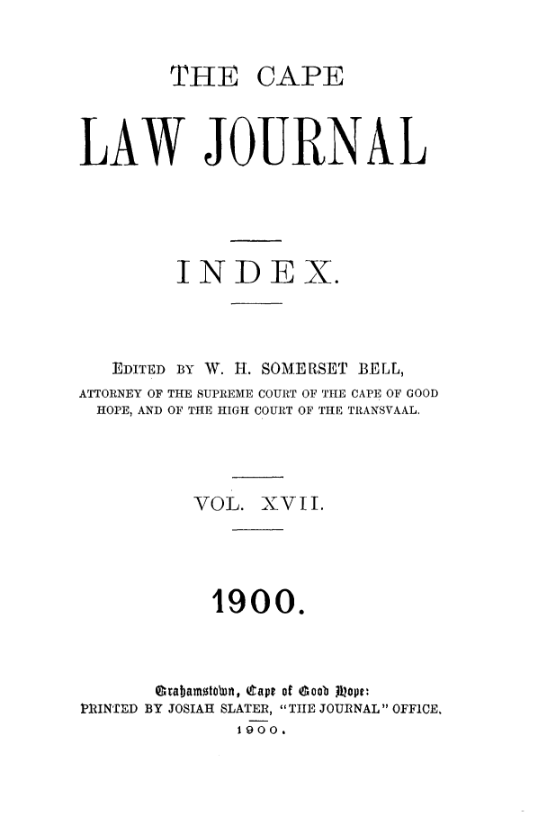 handle is hein.journals/soaf17 and id is 1 raw text is: THE CAPE
LAW JOURNAL
INDEX.
EDITED BY W. H. SOMERSET BELL,
ATTORNEY OF THE SUPREME COURT OF THE CAPE OF GOOD
HOPE, AND OF THE HIGH COURT OF THIE TRANSVAAL.
VOL. XVII.
1900.
Grabanton, 4tapt of doob jiot
1RINTED BY JOSIAH SLATER, THE JOURNAL OFFICE.
1900.


