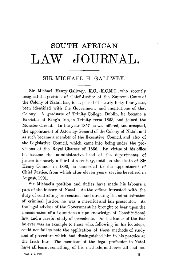 handle is hein.journals/soaf19 and id is 117 raw text is: SOUTH AFRICAN
LAW JOURNAL,
SIR MICHAEL H. GALLWEY.
Sir Michael Henry Galiwey, K.C., -K.C.M.G., who recently
resigned the position of Chief Justice of the Supreme Court of
the Colony of Natal, has, for a period of nearly forty-four years,
been identified with the Government and institutions of that
Colony. A graduate of Trinity College, Dublin, he became a
Barrister of King's Inn, in Trinity term 1853, and joined the
Munster Circuit. In the year 1857 he was offered, and accepted,
the appointment of Attorney-General of the Colony of Natal, and
as such became a member of the Executive Council, and also of
the Legislative Council, which came into being under the pro-
visions of the Royal Charter of 1856. By virtue of his office
he became the administrative head of the departments of
justice for nearly a third of a century, until on the death of Sir
Henry Conner in 1890, he succeeded to the appointment of
Chief Justice, from which after eleven years' service he retired in
August, 1901.
Sir Michael's position and duties have made his labours a
part of the history of Natal. As the officer intrusted with the
duty of controlling prosecutions and directing the administration
of criminal justice, he was a merciful and fair prosecutor. As
the legal adviser of the Government he brought to bear upon the
consideration of all questions a ripe knowledge of Constitutional
law, and a careful study of precedents. As the leader of the Bar
he ever was an example to those who, following in his footsteps,
could not fail to note the application of those methods of study
and of procedure which had distinguished him in his practice at
the Irish Bar. The members of the legal profession in Natal
have all learnt something of his methods, and have all had oc-
V9l. Xix, 1902.                                      N


