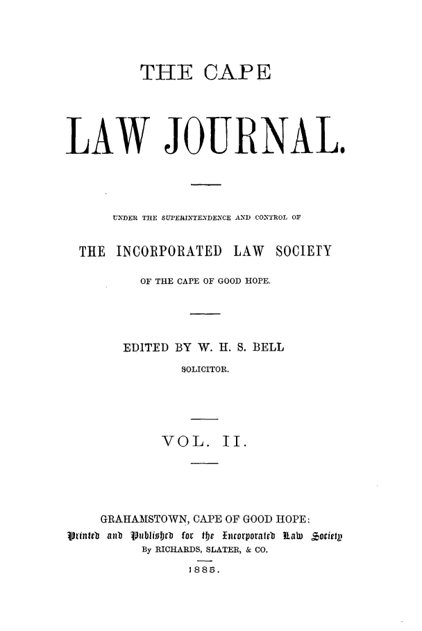 handle is hein.journals/soaf2 and id is 1 raw text is: THE CAP E
LAW JOURNAL.
'UDER TIE SUPERINTENDENCE AND CONTROL OF
THE INCORPORATED LAW SOCIETY
OF THE CAPE OF GOOD HOPE.
EDITED BY W. H. S. BELL
SOLICITOR.
VOL. II.

GRAHAMSTOWN, CAPE OF GOOD HOPE:
Vrinteb anb Vublibtloi for the Ihcorporarb  aWab  Zorietp
By RICHARDS, SLATER, & CO.
1885.



