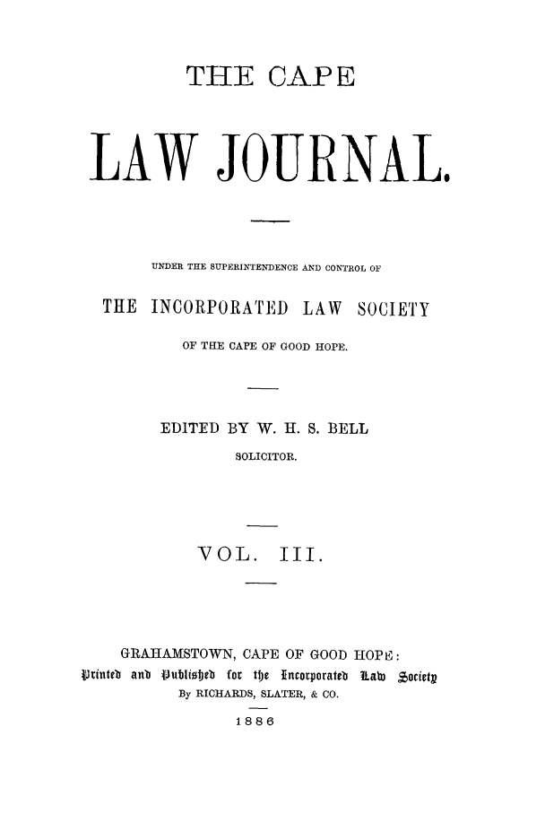 handle is hein.journals/soaf3 and id is 1 raw text is: THIE

CAPE

LAW JOURNAL.
UNDER THE SUPERINTENDENCE AND CONTROL OF
THE INCORPORATED LAW SOCIETY
OF THE CAPE OF GOOD HOPE.
EDITED BY W. H. S. BELL
SOLICITOR.
VOL. III.

GRAHAMSTOWN, CAPE OF GOOD lIOPE:
4VJinteb anb 1 ubliobeb for te Incorporateb  a3 Jocictp
By RICHARDS, SLATER, & CO.
1886


