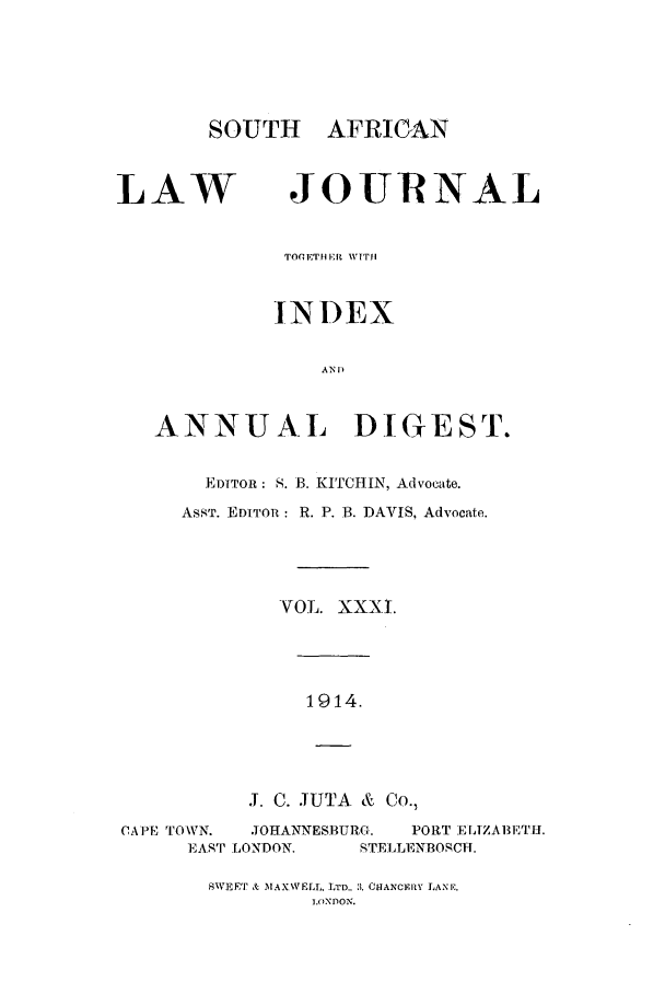 handle is hein.journals/soaf31 and id is 1 raw text is: SOUTH AFRICAN

LAW

JOURNAL

TOPETHI It V'Tl
INDEX
AN 1)
ANNU AL DIGEST.
EDITOR: S. 13. KITCHIN, Advocate.
AsST. EDITOR: R. P. B. DAVIS, Advocate.
VOL. XXXI.
1914.
J. C. JUTA & Co.,
CAPE TOWN.   JOHANNESBURG.    PORT ELiZABETI1.
EAST LONDON.      STELLENBOSCH.

NWEET & IMAXWELl;, LTD.. 3. CHANCERY LANE,
I. )NDON.



