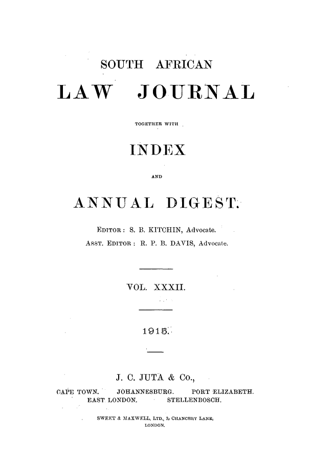 handle is hein.journals/soaf32 and id is 1 raw text is: SOUTH AFRICAN

LAW

JOURNAL

TOGETHER WITH
INDEX
AND
ANNUAL DIGEST.
EDITOR: S. B. KITCHIN, Advocate.
ASST. EDITOR: R. P. B. DAVIS, Advocate.
VOL. XXXII.
191 :
J. C. JUTA & Co.,
CAPE TOWN.   JOHANNESBURG.    PORT ELIZABETH.
EAST LONDON.      STELLENBOSCH.

SWEET & MAXWELL. LTD., 3, CHANCERY LANE,.
LONDON.


