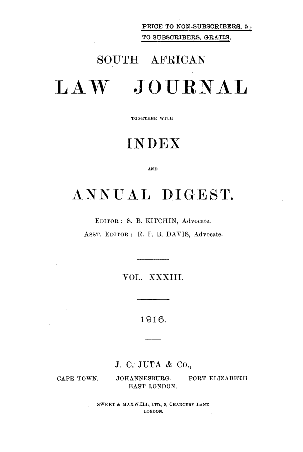 handle is hein.journals/soaf33 and id is 1 raw text is: PRICE TO NON-SUBSCRIBER$, 5 -
TO SUBSCRIBERS, GRATIS.
SOUTH AFRICAN
LAW       JOURNAL
TOGETHER WITH
INDEX
AND
ANNUAL DIGEST.

EDITOR: S. B. KITCHIN, Advocate.
ASST. EDITOR: R. P. B. DAVIS, Advocate.
VOL. XXXIII.
1916.

J. C. JUTA & Co.,
CAPE TOWN.      JOHANNESBURG.      PORT ELIZABETH
EAST LONDON.
SWEET & MAXWELL. LTD.. 3, CHANCERY LANE
LONDON.


