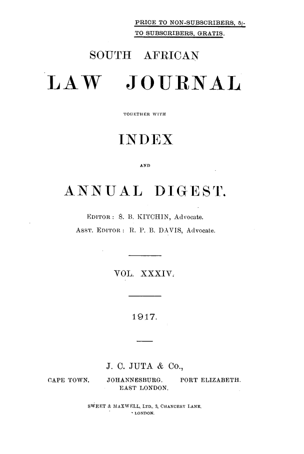 handle is hein.journals/soaf34 and id is 1 raw text is: PRICE TO NON-SUBSCRIBERS, 51-
TO SUBSCRIBERS, GRATIS.

SOUTH AFRICAN

LAW

JOURNAL

TOG ET HER  W, [ITH
INDEX
AND
ANNUAL DIGEST.
EDITOR: S. 13. KITCIIIN, Advocate.
ASsT. EDITOR : R. P. 13. DAVIS, Advocate.
VOL. XXXIV.

1917.

CAPE TOWN.

J. C. JUTA & Co.,
JOHANNESBURG.   PORT ELIZABETH.
EAST LONDON.

SWEET & MAXWELL, LTD.. 3, CHANCERY LANE.
LONDON.


