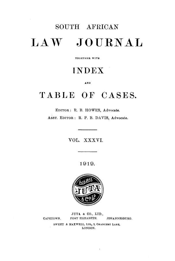 handle is hein.journals/soaf36 and id is 1 raw text is: SOUTH AFRICAN
LAW JOURNAL
TO( H'rHEm WITH
INDEX
AND
TABLE OF CASES.
EDITOR: R. B. HOWES, Advocate.
ASST. EDITOR: R. P. B. DAVIS, Advocate.
VOL. XXXVI.
1919.
JUT& . CO., LTD.,
CAPETOWN.  PORT ELIZABETH.  JOHANNESBURG.
SWEET Sk MAXWELL, LTD, B, CHANCERY LANE,
LONDON.


