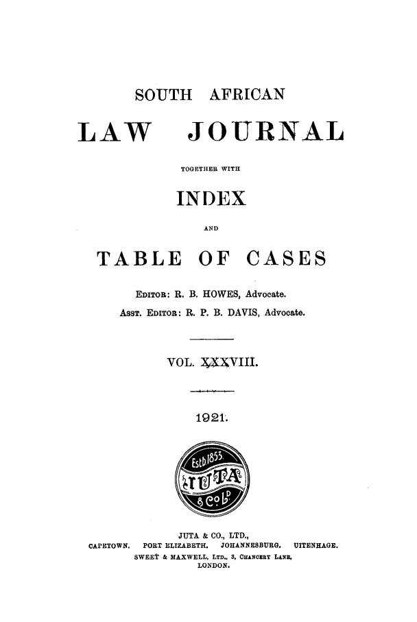 handle is hein.journals/soaf38 and id is 1 raw text is: SOUTH AFRICAN

LAW

JOURNAL

TOGETHER WITH
INDEX
AND
TABLE OF CASES
EDITOR: R. B. HOWES, Advocate.
ASST. EDITOR: R. P. B. DAVIS, Advocate.
VOL. X V.IXIII.

1921.

JUTA & CO., LTD.,
CAPETOWN.  PORT ELIZABETH.  JOHANNESBURG.  UITENHAGE.
SWEET & MAXWELL, LTD.. 3, CHAN0ERY LANB.
LONDON.


