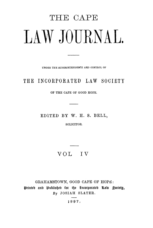handle is hein.journals/soaf4 and id is 1 raw text is: CAPE

LAW JOURNAL.
UNDER THE SUPERINTENDENCE AND CONTROL OF

THE INCORPORATED

LAW SOCIETY

OF THE CAPE OF GOOD HOPE.
EDITED BY W. H. S. BELL,
SOLICITOR.
VOL IV

GIAIAMSTOWN, GOOD CAPE OF HOPE:
4rinteb anb VublIioteb for tbc *ncorporateb  Labi Z ,oietp,
By JOSIAH SLATER.

THE


