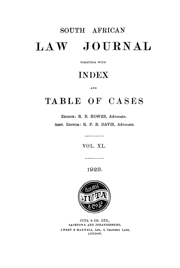 handle is hein.journals/soaf40 and id is 1 raw text is: SOUTH AFRICAN

LAW

JOURNAL

TOGETHER WITH
INDEX
AND

TABLE OF

CASES

EDITOR: R. B. HOWES, Advocate.
ASST. EDITOR: R. P. B. DAVIS, Advocate.
VOL. XL.

1923.

JUTA & CO. LTD.,
CAPETOW'_N AND JOHANNESBURG.
SWEET & MAXWELL, LTD., 3. CHANCEiY LANF,
LONDON.


