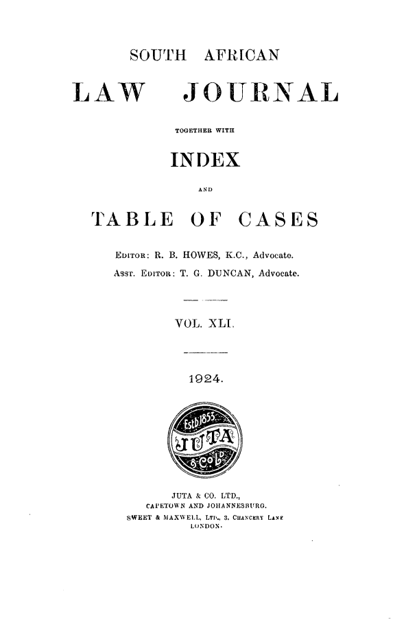 handle is hein.journals/soaf41 and id is 1 raw text is: SOUTH      AFRICAN
LAW JOURNAL
TOGETHER WITH
INDEX
AN 1)
TABLE OF CASES
EDITOR: R. B. HOWES, K.C., Advocate.
ASST. EDITOR: T. G. DUNCAN, Advocate.
VOL. XLI,
1924.
JUTA & CO. LTD.,
CAPETOWN AND JOHANNESBURG.
SWEET & MAXWELL, LTD., 3. CHANTCRY LAVE
LOINDON.


