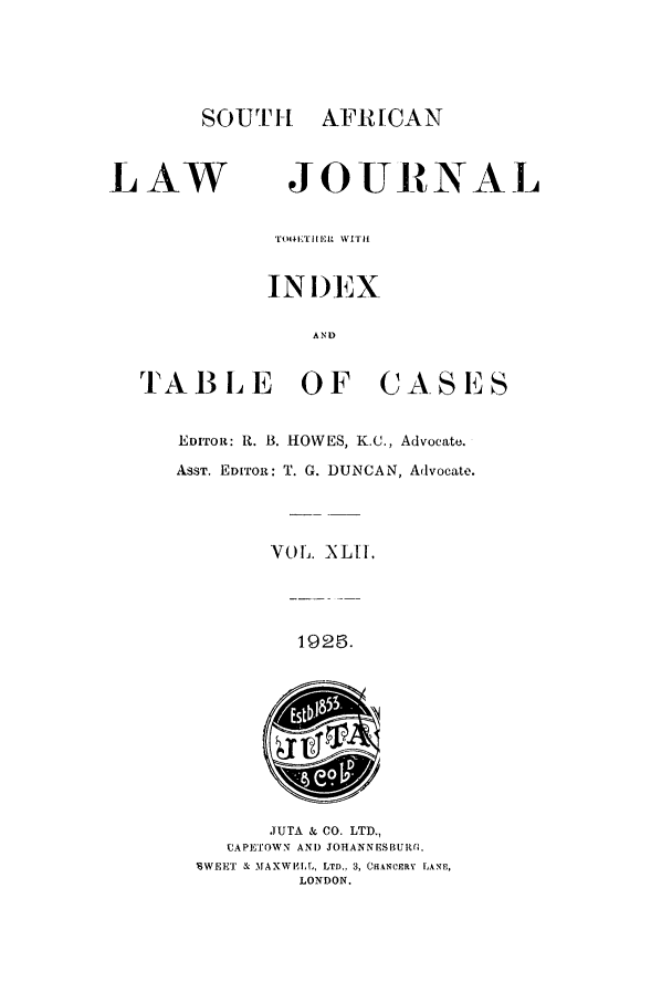 handle is hein.journals/soaf42 and id is 1 raw text is: SOUTH AFRICAN

LAW

JOURNAL

TOOKI1  1. 1  WITH'I
INI)EX
AND

TAB L E OF

C A S ES

EDITOR: R. B. HOWES, K.C., Advocate.
ASST. EDITOR: T. G. DUNCAN, Advocate.
VOL. INLIL
1925.

JUTA & CO. LTD.,
CAPE'TOWN AND JOHANNES BUR0r.
SWEET & MAXWIIL, LTD., 3, CI.NCERY LANE,
LONDON.


