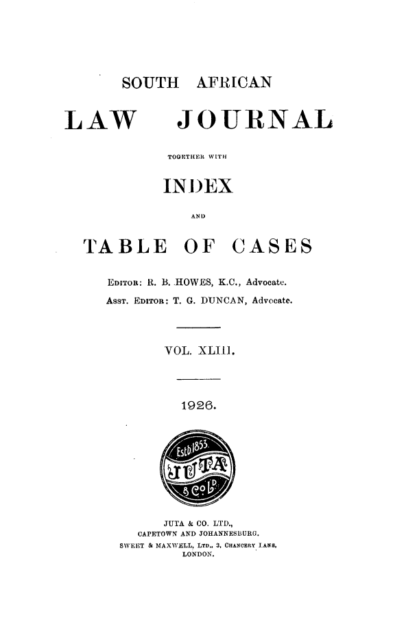 handle is hein.journals/soaf43 and id is 1 raw text is: SOUTH AFRICAN

LAW

JOURNAL

TOG THER WITH
INI)EX
AND

TABLE OF

CASES

EDITOR: R. B. HOWES, K.C., Advocate.
ASST. EDITOR: T. G. DUNCAN, Advocate.
VOL. XLI-].

1926.

JUTA & CO. LTD.,
CAPETOWN AND JOHANNESBURG.
SWEET & MAXWELL, LTD., 3, CHANCERY LAN,
LONDON.


